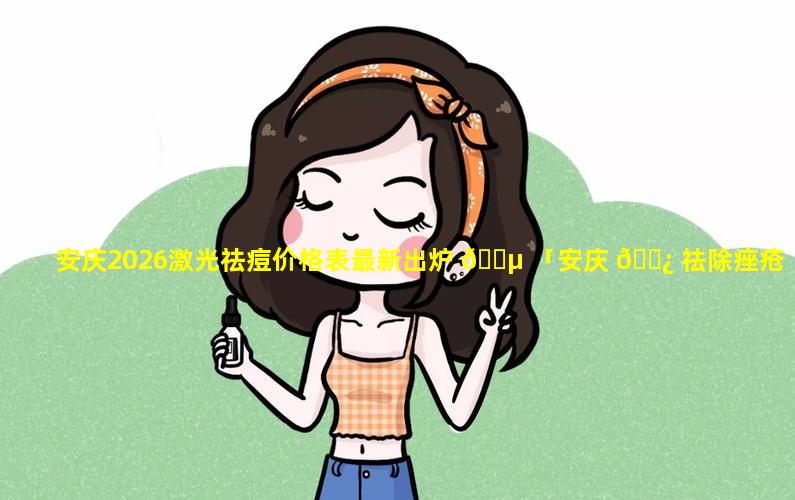 安庆2026激光祛痘价格表最新出炉 🌵 「安庆 🌿 祛除痤疮疤痕最好的医院」